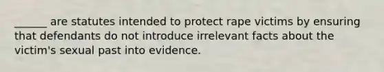 ______ are statutes intended to protect rape victims by ensuring that defendants do not introduce irrelevant facts about the victim's sexual past into evidence.