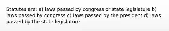 Statutes are: a) laws passed by congress or state legislature b) laws passed by congress c) laws passed by the president d) laws passed by the state legislature