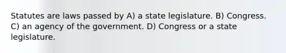 Statutes are laws passed by A) a state legislature. B) Congress. C) an agency of the government. D) Congress or a state legislature.