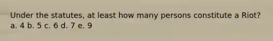 Under the statutes, at least how many persons constitute a Riot? a. 4 b. 5 c. 6 d. 7 e. 9