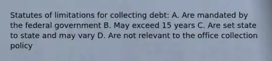 Statutes of limitations for collecting debt: A. Are mandated by the federal government B. May exceed 15 years C. Are set state to state and may vary D. Are not relevant to the office collection policy