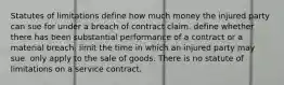 Statutes of limitations define how much money the injured party can sue for under a breach of contract claim. define whether there has been substantial performance of a contract or a material breach. limit the time in which an injured party may sue. only apply to the sale of goods. There is no statute of limitations on a service contract.