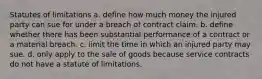 Statutes of limitations a. define how much money the injured party can sue for under a breach of contract claim. b. define whether there has been substantial performance of a contract or a material breach. c. limit the time in which an injured party may sue. d. only apply to the sale of goods because service contracts do not have a statute of limitations.