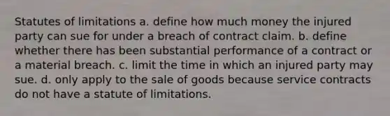 Statutes of limitations a. define how much money the injured party can sue for under a breach of contract claim. b. define whether there has been substantial performance of a contract or a material breach. c. limit the time in which an injured party may sue. d. only apply to the sale of goods because service contracts do not have a statute of limitations.