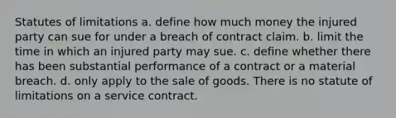 Statutes of limitations a. define how much money the injured party can sue for under a breach of contract claim. b. limit the time in which an injured party may sue. c. define whether there has been substantial performance of a contract or a material breach. d. only apply to the sale of goods. There is no statute of limitations on a service contract.