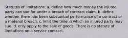 Statutes of limitations: a. define how much money the injured party can sue for under a breach of contract claim. b. define whether there has been substantial performance of a contract or a material breach. c. limit the time in which an injured party may sue. d. only apply to the sale of goods. There is no statute of limitations on a service contract.