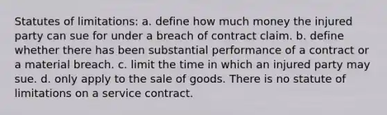 Statutes of limitations: a. define how much money the injured party can sue for under a breach of contract claim. b. define whether there has been substantial performance of a contract or a material breach. c. limit the time in which an injured party may sue. d. only apply to the sale of goods. There is no statute of limitations on a service contract.