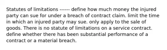 Statutes of limitations ------ define how much money the injured party can sue for under a breach of contract claim. limit the time in which an injured party may sue. only apply to the sale of goods. There is no statute of limitations on a service contract. define whether there has been substantial performance of a contract or a material breach.