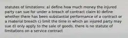 statutes of limitations: a) define how much money the injured party can sue for under a breach of contract claim b) define whether there has been substantial performance of a contract or a material breach c) limit the time in which an injured party may sue d) only apply to the sale of goods. there is no statute of limitations on a service contract