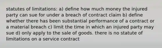 statutes of limitations: a) define how much money the injured party can sue for under a breach of contract claim b) define whether there has been substantial performance of a contract or a material breach c) limit the time in which an injured party may sue d) only apply to the sale of goods. there is no statute of limitations on a service contract