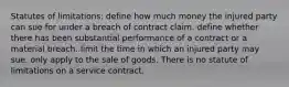 Statutes of limitations: define how much money the injured party can sue for under a breach of contract claim. define whether there has been substantial performance of a contract or a material breach. limit the time in which an injured party may sue. only apply to the sale of goods. There is no statute of limitations on a service contract.