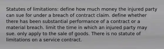 Statutes of limitations: define how much money the injured party can sue for under a breach of contract claim. define whether there has been substantial performance of a contract or a material breach. limit the time in which an injured party may sue. only apply to the sale of goods. There is no statute of limitations on a service contract.