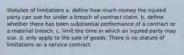 Statutes of limitations a. define how much money the injured party can sue for under a breach of contract claim. b. define whether there has been substantial performance of a contract or a material breach. c. limit the time in which an injured party may sue. d. only apply to the sale of goods. There is no statute of limitations on a service contract.