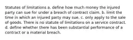 Statutes of limitations a. define how much money the injured party can sue for under a breach of contract claim. b. limit the time in which an injured party may sue. c. only apply to the sale of goods. There is no statute of limitations on a service contract. d. define whether there has been substantial performance of a contract or a material breach.