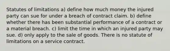 Statutes of limitations a) define how much money the injured party can sue for under a breach of contract claim. b) define whether there has been substantial performance of a contract or a material breach. c) limit the time in which an injured party may sue. d) only apply to the sale of goods. There is no statute of limitations on a service contract.