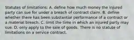 Statutes of limitations: A. define how much money the injured party can sue for under a breach of contract claim. B. define whether there has been substantial performance of a contract or a material breach. C. limit the time in which an injured party may sue. D. only apply to the sale of goods. There is no statute of limitations on a service contract.