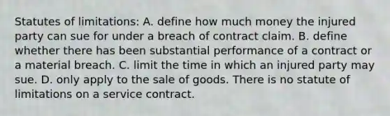 Statutes of limitations: A. define how much money the injured party can sue for under a breach of contract claim. B. define whether there has been substantial performance of a contract or a material breach. C. limit the time in which an injured party may sue. D. only apply to the sale of goods. There is no statute of limitations on a service contract.