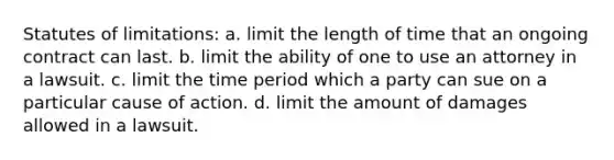 Statutes of limitations: a. limit the length of time that an ongoing contract can last. b. limit the ability of one to use an attorney in a lawsuit. c. limit the time period which a party can sue on a particular cause of action. d. limit the amount of damages allowed in a lawsuit.