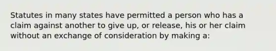 Statutes in many states have permitted a person who has a claim against another to give up, or release, his or her claim without an exchange of consideration by making a: