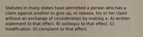 Statutes in many states have permitted a person who has a claim against another to give up, or release, his or her claim without an exchange of consideration by making a: A) written statement to that effect. B) soliloquy to that effect. C) modification. D) complaint to that effect.