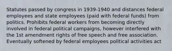 Statutes passed by congress in 1939-1940 and distances federal employees and state employees (paid with federal funds) from politics. Prohibits federal workers from becoming directly involved in federal political campaigns, however interfered with the 1st amendment rights of free speech and free association. Eventually softened by federal employees political activities act