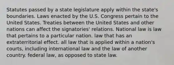 Statutes passed by a state legislature apply within the state's boundaries. Laws enacted by the U.S. Congress pertain to the United States. Treaties between the United States and other nations can affect the signatories' relations. National law is​ law that pertains to a particular nation. law that has an extraterritorial effect. all law that is applied within a nation's courts, including international law and the law of another country. federal law, as opposed to state law.