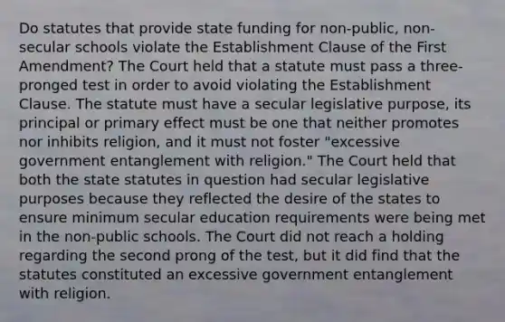 Do statutes that provide state funding for non-public, non-secular schools violate the Establishment Clause of the First Amendment? The Court held that a statute must pass a three-pronged test in order to avoid violating the Establishment Clause. The statute must have a secular legislative purpose, its principal or primary effect must be one that neither promotes nor inhibits religion, and it must not foster "excessive government entanglement with religion." The Court held that both the state statutes in question had secular legislative purposes because they reflected the desire of the states to ensure minimum secular education requirements were being met in the non-public schools. The Court did not reach a holding regarding the second prong of the test, but it did find that the statutes constituted an excessive government entanglement with religion.