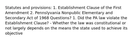 Statutes and provisions: 1. Establishment Clause of the First Amendment 2. Pennslyvania Nonpublic Elementary and Secondary Act of 1968 Questions? 1. Did the PA law violate the Establishment Clause? - Whether the law was constitutional or not largely depends on the means the state used to achieve its objective