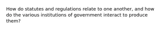 How do statutes and regulations relate to one another, and how do the various institutions of government interact to produce them?