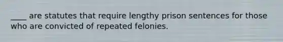 ____ are statutes that require lengthy prison sentences for those who are convicted of repeated felonies.