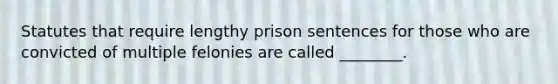 Statutes that require lengthy prison sentences for those who are convicted of multiple felonies are called ________.