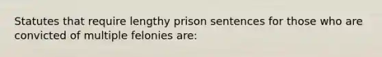 Statutes that require lengthy prison sentences for those who are convicted of multiple felonies are: