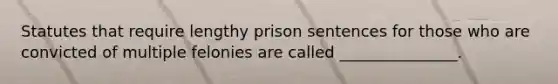 Statutes that require lengthy prison sentences for those who are convicted of multiple felonies are called _______________.