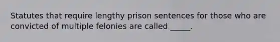 Statutes that require lengthy prison sentences for those who are convicted of multiple felonies are called _____.