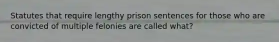 Statutes that require lengthy prison sentences for those who are convicted of multiple felonies are called what?