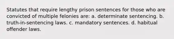 Statutes that require lengthy prison sentences for those who are convicted of multiple felonies are: a. ​determinate sentencing. b. ​truth-in-sentencing laws. c. ​mandatory sentences. d. ​habitual offender laws.