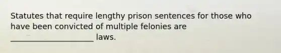 Statutes that require lengthy prison sentences for those who have been convicted of multiple felonies are _____________________ laws.