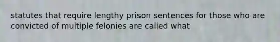 statutes that require lengthy prison sentences for those who are convicted of multiple felonies are called what