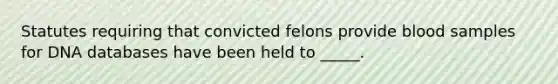 Statutes requiring that convicted felons provide blood samples for DNA databases have been held to _____.