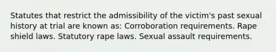 Statutes that restrict the admissibility of the victim's past sexual history at trial are known as: Corroboration requirements. Rape shield laws. Statutory rape laws. Sexual assault requirements.