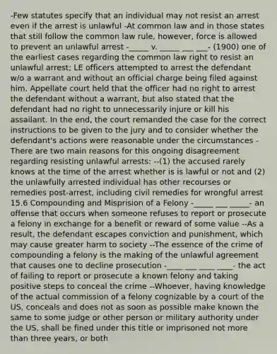 -Few statutes specify that an individual may not resist an arrest even if the arrest is unlawful -At common law and in those states that still follow the common law rule, however, force is allowed to prevent an unlawful arrest -_____ v. _____ ___ ___- (1900) one of the earliest cases regarding the common law right to resist an unlawful arrest; LE officers attempted to arrest the defendant w/o a warrant and without an official charge being filed against him. Appellate court held that the officer had no right to arrest the defendant without a warrant, but also stated that the defendant had no right to unnecessarily injure or kill his assailant. In the end, the court remanded the case for the correct instructions to be given to the jury and to consider whether the defendant's actions were reasonable under the circumstances -There are two main reasons for this ongoing disagreement regarding resisting unlawful arrests: --(1) the accused rarely knows at the time of the arrest whether is is lawful or not and (2) the unlawfully arrested individual has other recourses or remedies post-arrest, including civil remedies for wrongful arrest 15.6 Compounding and Misprision of a Felony -_____ ___ _____- an offense that occurs when someone refuses to report or prosecute a felony in exchange for a benefit or reward of some value --As a result, the defendant escapes conviction and punishment, which may cause greater harm to society --The essence of the crime of compounding a felony is the making of the unlawful agreement that causes one to decline prosecution -____ ___ ____ ____- the act of failing to report or prosecute a known felony and taking positive steps to conceal the crime --Whoever, having knowledge of the actual commission of a felony cognizable by a court of the US, conceals and does not as soon as possible make known the same to some judge or other person or military authority under the US, shall be fined under this title or imprisoned not more than three years, or both