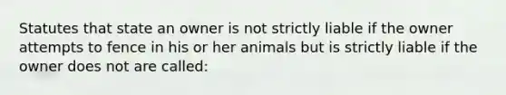 Statutes that state an owner is not strictly liable if the owner attempts to fence in his or her animals but is strictly liable if the owner does not are called: