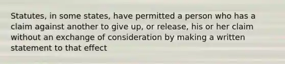 Statutes, in some states, have permitted a person who has a claim against another to give up, or release, his or her claim without an exchange of consideration by making a written statement to that effect