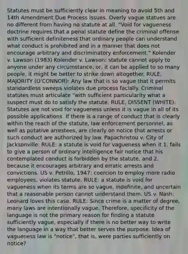 Statutes must be sufficiently clear in meaning to avoid 5th and 14th Amendment Due Process issues. Overly vague statues are no different from having no statute at all. "Void for vagueness doctrine requires that a penal statute define the criminal offense with sufficient definiteness that ordinary people can understand what conduct is prohibited and in a manner that does not encourage arbitrary and discriminatory enforcement." Kolender v. Lawson (1983) Kolender v. Lawson: statute cannot apply to anyone under any circumstance, or, it can be applied to so many people, it might be better to strike down altogether. RULE, MAJORITY (O'CONNOR): Any law that is so vague that it permits standardless sweeps violates due process facially. Criminal statutes must articulate "with sufficient particularity what a suspect must do to satisfy the statute. RULE, DISSENT (WHITE): Statutes are not void for vagueness unless it is vague in all of its possible applications. If there is a range of conduct that is clearly within the reach of the statute, law enforcement personnel, as well as putative arrestees, are clearly on notice that arrests or such conduct are authorized by law. Papachristou v. City of Jacksonville: RULE: a statute is void for vagueness when it 1. fails to give a person of ordinary intelligence fair notice that his contemplated conduct is forbidden by the statute, and 2. because it encourages arbitrary and erratic arrests and convictions. US v. Petrillo, 1947: coercion to employ more radio employees, violates statute. RULE: a statute is void for vagueness when its terms are so vague, indefinite, and uncertain that a reasonable person cannot understand them. US v. Nash: Leonard loves this case. RULE: Since crime is a matter of degree, many laws are intentionally vague. Therefore, specificity of the language is not the primary reason for finding a statute sufficiently vague, especially if there is no better way to write the language in a way that better serves the purpose. Idea of vagueness law is "notice", that is, were parties sufficiently on notice?