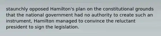 staunchly opposed Hamilton's plan on the constitutional grounds that the national government had no authority to create such an instrument, Hamilton managed to convince the reluctant president to sign the legislation.