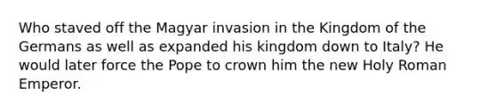 Who staved off the Magyar invasion in the Kingdom of the Germans as well as expanded his kingdom down to Italy? He would later force the Pope to crown him the new Holy Roman Emperor.