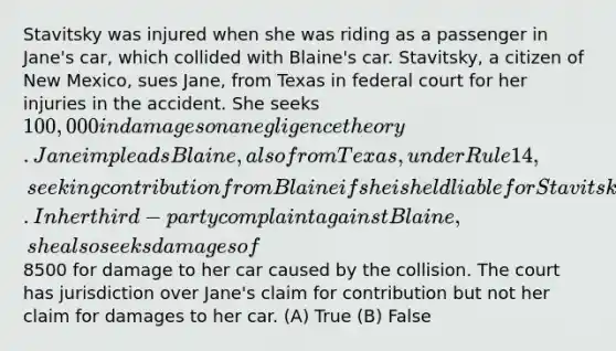 Stavitsky was injured when she was riding as a passenger in Jane's car, which collided with Blaine's car. Stavitsky, a citizen of New Mexico, sues Jane, from Texas in federal court for her injuries in the accident. She seeks 100,000 in damages on a negligence theory. Jane impleads Blaine, also from Texas, under Rule 14, seeking contribution from Blaine if she is held liable for Stavitsky's injuries. In her third-party complaint against Blaine, she also seeks damages of8500 for damage to her car caused by the collision. The court has jurisdiction over Jane's claim for contribution but not her claim for damages to her car. (A) True (B) False