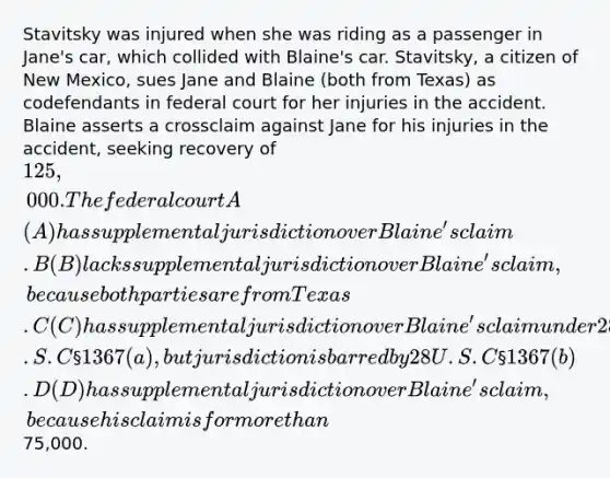 Stavitsky was injured when she was riding as a passenger in Jane's car, which collided with Blaine's car. Stavitsky, a citizen of New Mexico, sues Jane and Blaine (both from Texas) as codefendants in federal court for her injuries in the accident. Blaine asserts a crossclaim against Jane for his injuries in the accident, seeking recovery of 125,000. The federal court A (A) has supplemental jurisdiction over Blaine's claim. B (B) lacks supplemental jurisdiction over Blaine's claim, because both parties are from Texas. C (C) has supplemental jurisdiction over Blaine's claim under 28 U.S.C §1367(a), but jurisdiction is barred by 28 U.S.C §1367(b). D (D) has supplemental jurisdiction over Blaine's claim, because his claim is for more than75,000.