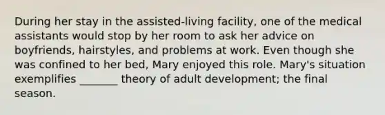 During her stay in the assisted-living facility, one of the medical assistants would stop by her room to ask her advice on boyfriends, hairstyles, and problems at work. Even though she was confined to her bed, Mary enjoyed this role. Mary's situation exemplifies _______ theory of adult development; the final season.