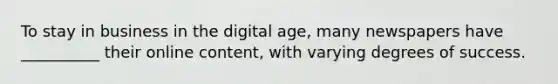 ​To stay in business in the digital age, many newspapers have __________ their online content, with varying degrees of success.